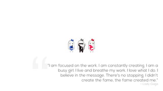 “I am focused on the work. I am constantly creating. I am a
busy girl. I live and breathe my work. I love what I do. I
believe in the message. There's no stopping. I didn't
create the fame, the fame created me.”
- Lady Gaga
 