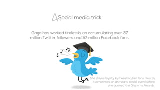 Social media trick
4.
Gaga has worked tirelessly on accumulating over 37
million Twitter followers and 57 million Facebook fans.
She drives loyalty by tweeting her fans directly
(sometimes on an hourly basis) even before
she opened the Grammy Awards.
 