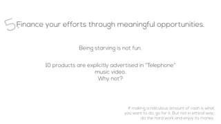 Finance your efforts through meaningful opportunities.
5.
Being starving is not fun.
10 products are explicitly advertised in “Telephone”
music video.
Why not?
If making a ridiculous amount of cash is what
you want to do, go for it. But not in ethical way,
do the hard work and enjoy its money.
 