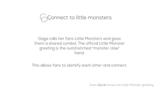 Connect to little monsters
6.
Gaga calls her fans Little Monsters and gives
them a shared symbol. The official Little Monster
greeting is the outstretched "monster claw"
hand.
This allows fans to identify each other and connect.
Even Oprah knows the Little Monster greeting.
 
