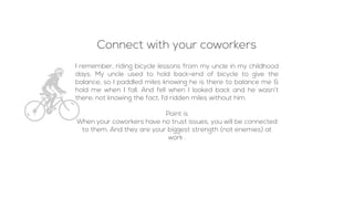 I remember, riding bicycle lessons from my uncle in my childhood
days. My uncle used to hold back-end of bicycle to give the
balance, so I paddled miles knowing he is there to balance me &
hold me when I fall. And fell when I looked back and he wasn’t
there; not knowing the fact, I’d ridden miles without him.
Point is
When your coworkers have no trust issues, you will be connected
to them. And they are your biggest strength (not enemies) at
work .
Connect with your coworkers
 