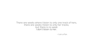 There are weeks where I listen to only one track of hers,
there are weeks I listen to only her tracks;
but there is no week
I don’t listen to her.
- I am a Fan
 