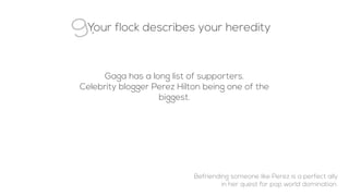 9.Your flock describes your heredity
Gaga has a long list of supporters.
Celebrity blogger Perez Hilton being one of the
biggest.
Befriending someone like Perez is a perfect ally
in her quest for pop world domination.
 