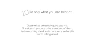 10.Do only what you are best at
Gaga writes amazingly good pop hits.
She doesn’t produce a huge amount of them,
but everything she does is done very well and is
worth talking about.
 