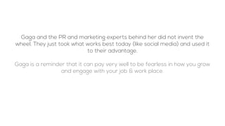 Gaga and the PR and marketing experts behind her did not invent the
wheel. They just took what works best today (like social media) and used it
to their advantage.
Gaga is a reminder that it can pay very well to be fearless in how you grow
and engage with your job & work place.
 