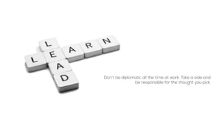Don’t be diplomatic all the time at work. Take a side and
be responsible for the thought you pick.
 