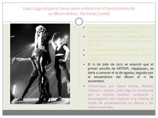 Lady Gaga adquirió fama como artista tras el lanzamiento de
su álbum debut, The Fame (2008)









Tras comenzar su gira The Fame Ball Tour,
lanzó el The Fame Monster (2009)
Su éxito permitió a la cantante realizar su
gira de ocho meses de duración Monster
Ball Tour.
Su siguiente álbum, Born This Way (2011)
Gaga anunció el título del álbum, ARTPOP,
en agosto de 2012
El 12 de julio de 2013 se anunció que el
primer sencillo de ARTPOP, «Applause», se
daría a conocer el 19 de agosto, seguido por
el lanzamiento del álbum el 11 de
noviembre.
Influenciada por David Bowie, Michael
Jackson, y Queen, Lady Gaga es reconocida
por su sentido estético cambiante y
extravagante con respecto a la música, la
moda, las presentaciones en directo y los
videos musicales.

 