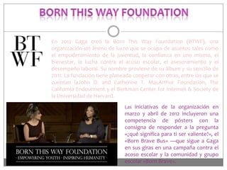 En 2012 Gaga creó la Born This Way Foundation (BTWF), una
organización sin ánimo de lucro que se ocupa de asuntos tales como
el empoderamiento de la juventud, la confianza en uno mismo, el
bienestar, la lucha contra el acoso escolar, el asesoramiento y el
desempeño laboral. Su nombre proviene de su álbum y su sencillo de
2011. La fundación tiene planeado cooperar con otras, entre las que se
cuentan laJohn D. and Catherine T. MacArthur Foundation, The
California Endowment y el Berkman Center for Internet & Society de
la Universidad de Harvard.
Las iniciativas de la organización en

marzo y abril de 2012 incluyeron una
competencia de pósters con la
consigna de responder a la pregunta
«¿qué significa para ti ser valiente?», el
«Born Brave Bus» —que sigue a Gaga
en sus giras en una campaña contra el
acoso escolar y la comunidad y grupo
escolar «Born Brave».

 