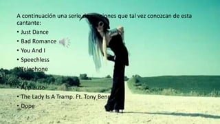 A continuación una serie de canciones que tal vez conozcan de esta 
cantante: 
• Just Dance 
• Bad Romance 
• You And I 
• Speechless 
• Telephone 
• G.U.Y 
• Applause 
• The Lady Is A Tramp. Ft. Tony Bennet 
• Dope 
 