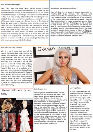 Lady Gaga’s views
Lady Gaga was raised as Catholic, but she
believes that god is oneself (we are our own
God), people with this view our known as
selfists. Lady Gaga is a liberal when it
concerns social issues, however she has yet to
have commented on anything relating
legislation (that concerns non-social issues) or
economic policies that she believes are the
best for the sake of the world. “The influence of
institutionalized religion on government is vast.
So religion then begins to affect social values
and that in turn affects self-esteem, bullying in
school, teen suicides, all those things” is what
she said about religion that made her a selfist.
“It’s more self-worship, I think, not of me. I’m
teaching people to worship themselves” is the
main reason why she thinks the concept of
selfism is one that is rather good.
Lady Gaga
Unusual outfits worn by Lady
Gaga.
Lady Gaga fans:
A lotof Lady Gaga’s fansare
homosexual males.Thiscould
be due to the fact thatshe has
previouslycampaignedforthe
rightsof the LGBT community.
Lady Gaga’s fanstendto be
verymuch inart pop, a
movementwhichhas
essentiallytriedtocombine
abstract and retroart, with
popmusic.Many of Lady
Gaga’s tendto be in the region
of the middle class, mostlikely
at the topendof the middle
class.Thisis because her
albumsare not cheapand
therefore itisnotlikelythat
workingclasspeople canbuy
herwork.
How isHaus of Gaga funded?
Well it is worth noting that some of the
capital that Lady Gaga makes during her
career gets reinvested into the Haus of
Gaga collective. Haus of Gaga also gets
many donations from avid fans of Gaga,
especially ones that tend to be rich. She
also has some rich friends, who probably
also give a bit of money to Haus of Gaga.
Haus of Gaga also has a website, which
generates some revenue for Haus of Gaga
to create new fashion pieces for Gaga to
wear, as well as innovate some of their
previous work, to create a new concept all
together. While the Haus of Gaga’s mobile
app is free, it has got a lot of advertising on
it, which also creates more than a sufficient
amountof money.
How didhercareer begin?
Lady Gaga (her real name being Stefani Joanne Angelina
Germanotta) officially started her career in 2005, when she was
signed to Def Jam Records, but was later kicked out of the record
label. She then began performing in various musical establishments
in New York, most notably in Lower East Side. Only being 20 years
old, Lady Gaga got signed to Interscope Records, alongside an array
of famous artists ranging from Britney Spears, to The Pussycat
Dolls. She was signed by Akon later under another record label,
called Kon Live. This was because Akon was impressed by what he
saw as a potential popstar, who had her own aesthetic as well,
some that could be very profitable. From 2007 to 2008, she
recorded her first debut album, The Fame. The reviews of the
album were extremely positive and as a result, her path into
stardom was perpetuated. Understanding she had the right
platform to expand herself as a brand, she began to collaborate
withartistssuch as NewKidsOnThe Block.
Who creates her outfits and concepts?
Haus of Gaga is the group of people responsible for
ensuring Lady Gaga maintains the individual and
controversial outfits and the concepts of her performances.
They create the props, costumes as well as the backdrops
for her concert and music video performances. Haus of
Gaga specifically try to create an aesthetic around Gaga
which embraces ‘Fashion, Technology and Art’ according
to Andy Warhol, as Lady Gaga quoted him saying. The
Haus of Gaga collective consists of many top tier fashion,
technology and art designers/creaters/ artists. The most
famous of fashion pieces created by Haus of Gaga for
Lady Gaga, was the meat dress she wore in the 2010 MTV
Awards. They also created other iconic creations of art and
fashion, such as the infamous Alejandro mask
 