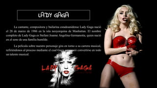 LADY GAGA
La cantante, compositora y bailarina estadounidense Lady Gaga nació
el 28 de marzo de 1986 en la isla neoyorquina de Manhattan. El nombre
completo de Lady Gaga es Stefani Joanne Angelina Germanotta, quien nació
en el seno de una familia humilde.
La película sobre nuestro personaje gira en torno a su carrera musical,
refiriéndonos al proceso mediante el cual Gaga consiguió convertirse en todo
un talento musical.
 