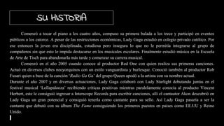 Comenzó a tocar el piano a los cuatro años, compuso su primera balada a los trece y participó en eventos
públicos a los catorce. A pesar de las restricciones económicas, Lady Gaga estudió en colegio privado católico. Por
ese entonces la joven era disciplinada, estudiosa pero insegura lo que no le permitía integrarse al grupo de
compañeros sin que esto le impida destacarse en los musicales escolares. Finalmente estudió música en la Escuela
de Arte de Tisch para abandonarla más tarde y comenzar su carrera musical.
Comenzó en el año 2005 cuando conoce al productor Red One con quien realiza sus primeras canciones.
Actuó en diversos clubes neoyorquinos con un estilo vanguardista y burlesque. Conoció también al productor Rob
Fusari quien a base de la canción ‘Radio Ga Ga’ del grupo Queen apodó a la artista con su nombre actual.
Durante el año 2007 y en diversas actuaciones, Lady Gaga colaboró con Lady Starlight debutando juntas en el
festival musical ‘Lollapalooza’ recibiendo críticas positivas mientras paralelamente conocía al producto Vincent
Herbert, este le consiguió ingresar a Interscope Records para escribir canciones, allí el cantautor Akon descubrió en
Lady Gaga un gran potencial y consiguió tenerla como cantante para su sello. Así Lady Gaga pasaría a ser la
cantante que debutó con su álbum The Fame consiguiendo los primeros puestos en países como EE.UU y Reino
Unido.
SU HISTORIA
 