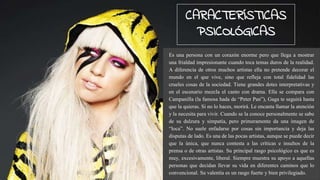 Es una persona con un corazón enorme pero que llega a mostrar
una frialdad impresionante cuando toca temas duros de la realidad.
A diferencia de otros muchos artistas ella no pretende decorar el
mundo en el que vive, sino que refleja con total fidelidad las
crueles cosas de la sociedad. Tiene grandes dotes interpretativas y
en el escenario mezcla el canto con drama. Ella se compara con
Campanilla (la famosa hada de “Peter Pan”), Gaga te seguirá hasta
que la quieras. Si no lo haces, morirá. Le encanta llamar la atención
y la necesita para vivir. Cuando se la conoce personalmente se sabe
de su dulzura y simpatía, pero primeramente da una imagen de
“loca”. No suele enfadarse por cosas sin importancia y deja las
disputas de lado. Es una de las pocas artistas, aunque se puede decir
que la única, que nunca contesta a las críticas e insultos de la
prensa o de otras artistas. Su principal rasgo psicológico es que es
muy, excesivamente, liberal. Siempre muestra su apoyo a aquellas
personas que decidan llevar su vida en diferentes caminos que lo
convencional. Su valentía es un rasgo fuerte y bien privilegiado.
CARACTERÍSTICAS
PSICOLÓGICAS
 