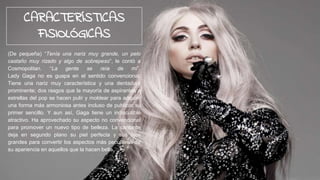 (De pequeña) “Tenía una nariz muy grande, un pelo
castaño muy rizado y algo de sobrepeso”, le contó a
Cosmopolitan. “La gente se reía de mí”.
Lady Gaga no es guapa en el sentido convencional.
Tiene una nariz muy característica y una dentadura
prominente; dos rasgos que la mayoría de aspirantes a
estrellas del pop se hacen pulir y moldear para adquirir
una forma más armoniosa antes incluso de publicar su
primer sencillo. Y aun así, Gaga tiene un indiscutible
atractivo. Ha aprovechado su aspecto no convencional
para promover un nuevo tipo de belleza. La cantante
deja en segundo plano su piel perfecta y sus ojos
grandes para convertir los aspectos más peculiares de
su apariencia en aquellos que la hacen bella.
CARACTERÍSTICAS
FISIOLÓGICAS
 