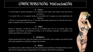 ★ Gustos:
• A Lady Gaga le encanta desnudarse. No es habitual verla vestida, tanto dentro como fuera de los
escenarios.
• La moda: Ella va a la pequeña tienda de comestibles de la esquina con unas plataformas de
Mcqueen.
• El Sexo: Es una apasionada del sexo. Y una súper apasionada de promover la conexión entre sexo y
poder, en especial, entre sus fans femeninas.
★ Odios:
Detesta la falsedad y el afán de evocarse de la realidad para vivir en un mundo mejor, pero
imaginario. Ella afronta los problemas de frente y en el momento adecuado. La cobardía es un
síntoma que prefiere no sentir nunca.
★ Debilidades:
Aunque pueda parecer fría y dura ella también tiene sentimientos como cualquier otra persona. Para
ella lo más importante es su familia y amigos más cercanos.
★ Miedos:
En verdad no teme a nada ni nadie. Es una de las personas más valientes en el mundo artístico y nunca
calla ante las injusticias que van apareciendo en la sociedad y sobre todo de sus políticos.
CARACTERÍSTICAS PSICOLÓGICAS
 
