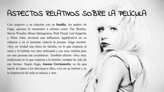 ASPECTOS RELATIVOS SOBRE LA PELÍCULA
Con respecto a su relación con su familia, los padres de
Gaga, quienes le mostraron a artistas como The Beatles,
Stevie Wonder, Bruce Springsteen, Pink Floyd, Led Zeppelin
y Elton John, tuvieron una influencia significativa en su
infancia y en el presente todavía la poseen. Gaga insistió:
«Soy en verdad una chica de familia; en lo que respecta al
amor y la lealtad, soy muy anticuada y soy muy realista para
ser una persona tan excéntrica». También afirmó: «Soy muy
tradicional en lo que respecta a la familia; siempre he sido de
esa forma». Según Gaga, Joanne Germanotta, su tía que
murió de lupus a los diecinueve años, vive en su interior y es
la inspiración de toda su música y arte.
 