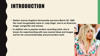 INTRODUCTION
• Stefani Joanne Angelina Germanotta was born March 28, 1986.
Her most recognisable name is ‘Lady Gaga’, she ...