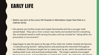 EARLY LIFE
• Stefani was born at the Lenox Hill Hospital on Manhattans Upper East Side to a
Catholic family.
• Her parents...