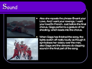 S ound   Also she repeats the phrase “I want your Love, And I want your revenge, I want your love” in French. Just before the final chorus, Gaga performs a gesture of her shooting, which leads into the chorus.  When Gaga has finished the song, the lights switch off really loudly as though it symbolises her victory over the man, also Gaga and the dancers do clapping sound in the final part of the song.  