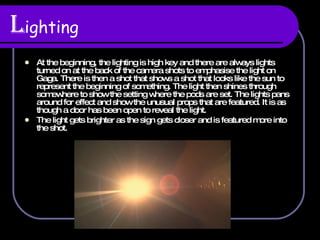 L ighting At the beginning, the lighting is high key and there are always lights turned on at the back of the camera shots to emphasise the light on Gaga. There is then a shot that shows a shot that looks like the sun to represent the beginning of something. The light then shines through somewhere to show the setting where the pods are set. The lights pans around for effect and show the unusual props that are featured. It is as though a door has been open to reveal the light. The light gets brighter as the sign gets closer and is featured more into the shot. 