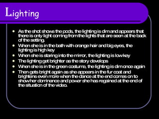 L ighting As the shot shows the pods, the lighting is dim and appears that there is only light coming from the lights that are seen at the back of the setting. When she is in the bath with orange hair and big eyes, the lighting is high key When she is staring into the mirror, the lighting is low key The lighting get brighter as the story develops When she is in the green costume, the lighting is dim once again Then gets bright again as she appears in the fur coat and brightens even more when the dance at the end comes on to show her dominance and power she has regained at the end of the situation of the video.  