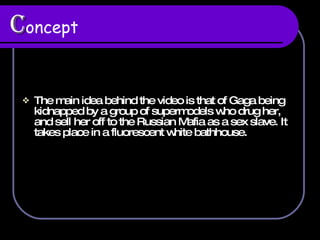 C oncept The main idea behind the video is that of Gaga being kidnapped by a group of supermodels who drug her, and sell her off to the Russian Mafia as a sex slave. It takes place in a fluorescent white bathhouse.  