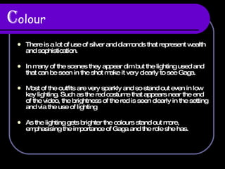 C olour There is a lot of use of silver and diamonds that represent wealth and sophistication. In many of the scenes they appear dim but the lighting used and that can be seen in the shot make it very clearly to see Gaga. Most of the outfits are very sparkly and so stand out even in low key lighting. Such as the red costume that appears near the end of the video, the brightness of the red is seen clearly in the setting and via the use of lighting As the lighting gets brighter the colours stand out more, emphasising the importance of Gaga and the role she has.  