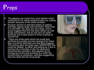 P rops The glasses are made from razor blades which could link to her being treated cruelly e.g. cutting herself, because of her awful situation Russian alcohol is depicted relates to setting and they appear large and dominant. When she is in the bath, her eyes are very large, which could suggest that she has been dosed up with drugs and alcohol, and so she isn’t as upset, because she is less aware of what is going on around her.  There are white pods which are small and confined but people and her emerge from them, they are being restricted and she feels trapped. The writing upon the pods says ‘MONSTER’ this could be related  to either she feeling as if she is turning into a monster or the her abductors behaving like monsters. She appears to be coming out of the pod similarly to a coffin the crucifix links to vampirism, perhaps suggesting that she feels like the living dead. 