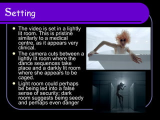 S etting The video is set in a lightly lit room. This is pristine similarly to a medical centre, as it appears very clinical. The camera cuts between a lightly lit room where the dance sequences take place and a darkly lit room where she appears to be caged. Light room could perhaps be being led into a false sense of security; dark room suggests being seedy and perhaps even danger 
