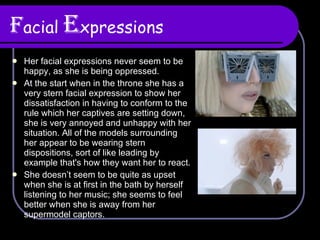 F acial   E xpressions Her facial expressions never seem to be happy, as she is being oppressed. At the start when in the throne she has a very stern facial expression to show her dissatisfaction in having to conform to the rule which her captives are setting down, she is very annoyed and unhappy with her situation. All of the models surrounding her appear to be wearing stern dispositions, sort of like leading by example that's how they want her to react. She doesn’t seem to be quite as upset when she is at first in the bath by herself listening to her music; she seems to feel better when she is away from her supermodel captors. 