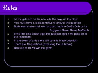 R ules All the girls are on the one side the boys on the other You must have a representative to answer the question Both teams have their own buzzer: Ladies- GaGa Ohh La La Guyguys- Roma Roma MaMahh  If the first time doesn’t get the question right it will pass on to the next team. In the event of a tie there will be a tie break question There are 10 questions (excluding the tie break) Best out of 10 will win the game  