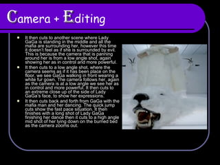 C amera +  E diting It then cuts to another scene where Lady GaGa is standing in the middle and all the mafia are surrounding her, however this time it doesn’t feel as if she is surrounded by evil. This is because the camera that is panning around her is from a low angle shot, again showing her as in control and more powerful.  It then cuts to a low angle shot, where the camera seems as if it has been place on the floor, we see GaGa walking in front wearing a white fur gown. The camera follows her, again as the camera is at a low angle we see her as in control and more powerful. It then cuts to an extreme close up of the side of Lady GaGa’s face, to show her expressions.  It then cuts back and forth from GaGa with the mafia man and her dancing. The quick jump cuts show the fast pace situation. It then finishes with a long shot of Lady GaGa finishing her dance then it cuts to a high angle mid shot of her lying down on the burned bed as the camera zooms out. 