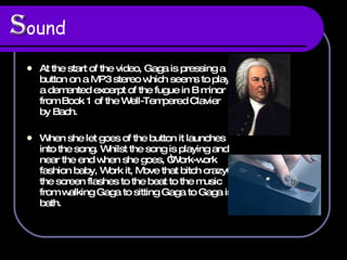 S ound   At the start of the video, Gaga is pressing a button on a MP3 stereo which seems to play a demented  excerpt of the fugue in B minor from Book 1 of the Well-Tempered Clavier by Bach.  When she let goes of the button it launches into the song. Whilst the song is playing and near the end when she goes, “ Work-work fashion baby, Work it, Move that bitch crazy” the screen flashes to the beat to the music from walking Gaga to sitting Gaga to Gaga in bath.  