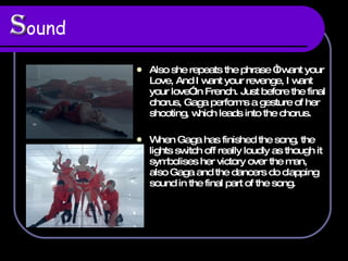 S ound   Also she repeats the phrase “I want your Love, And I want your revenge, I want your love” in French. Just before the final chorus, Gaga performs a gesture of her shooting, which leads into the chorus.  When Gaga has finished the song, the lights switch off really loudly as though it symbolises her victory over the man, also Gaga and the dancers do clapping sound in the final part of the song.  