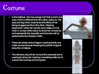 C ostume In the bathtub, she has orange hair that is short and curly which is different from the other costume. Her eyes are big which could show the effect of her being drugged and from the drink. Wearing earphones, white nail varnish and a tattoo on her wrist. In a crop white colour to show her innocence and represents the sexuality and how she will be auctioned to the Russian mafia.  There are shots where Gaga is wearing hardly any make up and are just showing her portrait image to show her emotions.  The dancers around her remove the overcoat she is wearing to show her wearing a revealing costume of a short diamond top and hot pants.  