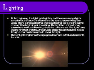 L ighting At the beginning, the lighting is high key and there are always lights turned on at the back of the camera shots to emphasise the light on Gaga. There is then a shot that shows a shot that looks like the sun to represent the beginning of something. The light then shines through somewhere to show the setting where the pods are set. The lights pans around for effect and show the unusual props that are featured. It is as though a door has been open to reveal the light. The light gets brighter as the sign gets closer and is featured more into the shot. 