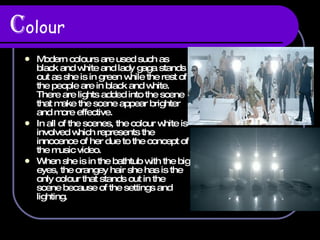 C olour Modern colours are used such as black and white and lady gaga stands out as she is in green while the rest of the people are in black and white. There are lights added into the scene that make the scene appear brighter and more effective. In all of the scenes, the colour white is involved which represents the innocence of her due to the concept of the music video. When she is in the bathtub with the big eyes, the orangey hair she has is the only colour that stands out in the scene because of the settings and lighting. 