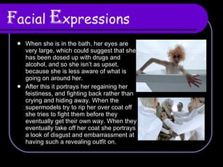 F acial   E xpressions When she is in the bath, her eyes are very large, which could suggest that she has been dosed up with drugs and alcohol, and so she isn’t as upset, because she is less aware of what is going on around her.  After this it portrays her regaining her feistiness, and fighting back rather than crying and hiding away. When the supermodels try to rip her over coat off she tries to fight them before they eventually get their own way. When they eventually take off her coat she portrays a look of disgust and embarrassment at having such a revealing outfit on. 