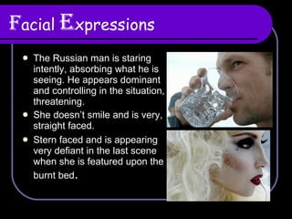F acial   E xpressions The Russian man is staring intently, absorbing what he is seeing. He appears dominant and controlling in the situation, threatening. She doesn’t smile and is very, straight faced. Stern faced and is appearing very defiant in the last scene when she is featured upon the burnt bed . 