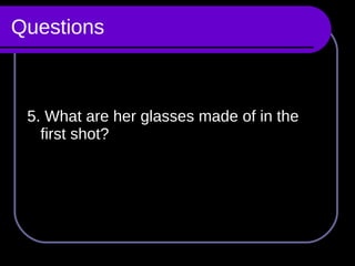 Questions 5. What are her glasses made of in the first shot? 