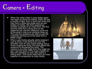 C amera +  E diting When the video starts it cross fades again and again to show the setting, firstly we see a source of light, then a room with pods and then from a close low angle shot we see bottles of Vodka. We then experience another example of an insert shot. We first see the pods from a long shot so the audience can see the creatures come out of the pods it cuts to an extreme close up. This way the audience are able to see the creatures coming out of the pods from a better angle.  When Lady GaGa actually starts singing it cuts to show a mid shot of an over the shoulder view of Lady GaGa looking into a mirror singing the song, this shot allows the audience to recognise the artist. The camera is at a low angle from this angle we can’t see the faces of the super models as they are standing up and Lady GaGa is sitting down. This could imply them as more superior in comparison to Lady GaGa.  