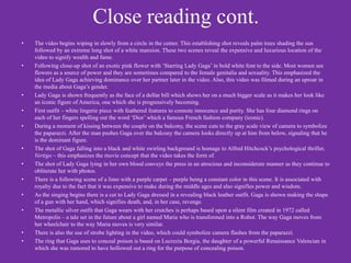 Close reading cont.
•   The video begins wiping in slowly from a circle in the center. This establishing shot reveals palm trees shading the sun
    followed by an extreme long shot of a white mansion. These two scenes reveal the expensive and luxurious location of the
    video to signify wealth and fame.
•   Following close-up shot of an exotic pink flower with ‘Starring Lady Gaga’ in bold white font to the side. Most women see
    flowers as a source of power and they are sometimes compared to the female genitalia and sexuality. This emphasized the
    idea of Lady Gaga achieving dominance over her partner later in the video. Also, this video was filmed during an uproar in
    the media about Gaga’s gender.
•   Lady Gaga is shown frequently as the face of a dollar bill which shows her on a much bigger scale as it makes her look like
    an iconic figure of America, one which she is progressively becoming.
•   First outfit – white lingerie piece with feathered features to connote innocence and purity. She has four diamond rings on
    each of her fingers spelling out the word ‘Dior’ which a famous French fashion company (iconic).
•   During a moment of kissing between the couple on the balcony, the scene cuts to the gray scale view of camera to symbolize
    the paparazzi. After the man pushes Gaga over the balcony the camera looks directly up at him from below, signaling that he
    is the dominant figure.
•   The shot of Gaga falling into a black and white swirling background is homage to Alfred Hitchcock’s psychological thriller,
    Vertigo – this emphasizes the movie concept that the video takes the form of.
•   The shot of Lady Gaga lying in her own blood conveys the press in an atrocious and inconsiderate manner as they continue to
    obliterate her with photos.
•   There is a following scene of a limo with a purple carpet – purple being a constant color in this scene. It is associated with
    royalty due to the fact that it was expensive to make during the middle ages and also signifies power and wisdom.
•   As the singing begins there is a cut to Lady Gaga dressed in a revealing black leather outfit. Gaga is shown making the shape
    of a gun with her hand, which signifies death, and, in her case, revenge.
•   The metallic silver outfit that Gaga wears with her crutches is perhaps based upon a silent film created in 1972 called
    Metropolis – a tale set in the future about a girl named Maria who is transformed into a Robot. The way Gaga moves from
    her wheelchair to the way Maria moves is very similar.
•   There is also the use of strobe lighting in the video, which could symbolize camera flashes from the paparazzi.
•   The ring that Gaga uses to conceal poison is based on Lucrezia Borgia, the daughter of a powerful Renaissance Valencian in
    which she was rumored to have hollowed out a ring for the purpose of concealing poison.
 
