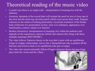 Theoretical reading of the music video
•    Lyotard: says there is no single truth – interpretation of meaning lies with the
     audience
•    Goodwin: demands of the record label will include the need for lots of close-ups of
     the artist and the artist may develop motifs which occur across their work, frequent
     reference to the notion of looking particularly voyeuristic treatment of the female
     body (reflection of a postmodern society; style over substance, appearance over
     functionality, exterior valued over interior)
•    Barthes (Semiotics): interpretations of meanings lies within the audience and
     depends on the experiences, interests, beliefs and cultures they bring with them;
     multiple meanings (POLYSEMIC)
•    The video follows Todorovs theory in the way that it starts with an equilibrium
     (Gaga in a happy relationship), moves into a disequilibrium (she is pushed off the
     balcony) and resolves back to an equilibrium (she gets revenge).
•    The video also unconventionally follows Propp’s character theory because Gaga
     plays both the victim and the villain.
 