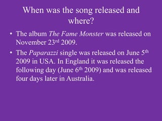 When was the song released and
               where?
• The album The Fame Monster was released on
  November 23rd 2009.
• The Paparazzi single was released on June 5th
  2009 in USA. In England it was released the
  following day (June 6th 2009) and was released
  four days later in Australia.
 