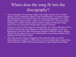 Where does the song fit into the
               discography?
• The discography of American singer Lady Gaga consists of two studio
  albums, three compilation albums, four extended plays, seventeen singles
  (including three as a featured artist), five promotional singles, two video
  albums and seventeen music videos. As of October 2011, she has sold an
  estimated 23 million albums and 64 million singles worldwide, which
  makes her one of the best-selling music artists of all time.
• Paparazzi was the third song she released after Just Dance and Poker Face,
  possibly relating the song Paparazzi within her discography as she was
  beginning to rise into fame and become popular within her career, talking
  about how the paparazzi are now following her everywhere and how she’s
  dealing with the issue of fame.
• The song portrays Gaga's struggles in her quest for fame, as well as
  balancing success and love. Musically, it is an up-tempo dance song whose
  lyrics describe a stalker following somebody to grab attention and fame.
 