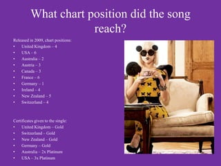 What chart position did the song
                      reach?
Released in 2009, chart positions:
•   United Kingdom – 4
•   USA – 6
•   Australia – 2
•   Austria – 3
•   Canada – 3
•   France – 6
•   Germany – 1
•   Ireland – 4
•   New Zealand – 5
•   Switzerland – 4



Certificates given to the single:
•    United Kingdom – Gold
•    Switzerland – Gold
•    New Zealand – Gold
•    Germany – Gold
•    Australia – 2x Platinum
•    USA – 3x Platinum
 