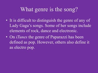 What genre is the song?
• It is difficult to distinguish the genre of any of
  Lady Gaga’s songs. Some of her songs include
  elements of rock, dance and electronic.
• On iTunes the genre of Paparazzi has been
  defined as pop. However, others also define it
  as electro pop.
 