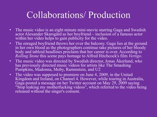 Collaborations/ Production
• The music video is an eight minute mini-movie starring Gaga and Swedish
  actor Alexander Skarsgård as her boyfriend – inclusion of a famous actor
  within her video helps to gain publicity for the video.
• The enraged boyfriend throws her over the balcony. Gaga lies at the ground
  in her own blood as the photographers continue take pictures of her bloody
  body and tabloid headlines proclaim that her career is over. According to
  Rolling Stone this scene pays homage to Alfred Hitchcock's film Vertigo.
• The music video was directed by Swedish director, Jonas Åkerlund, who
  has previously directed music videos for artists like The Smashing
  Pumpkins, Madonna, Moby, Rammstein, and U2
• The video was supposed to premiere on June 4, 2009, in the United
  Kingdom and Ireland, on Channel 4. However, while touring in Australia,
  Gaga posted a message on her Twitter account on May 29, 2009 saying
  "Stop leaking my motherfucking videos", which referred to the video being
  released without the singer's consent.
 
