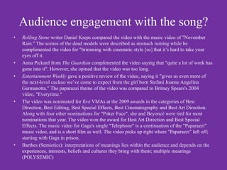 Audience engagement with the song?
•   Rolling Stone writer Daniel Kreps compared the video with the music video of "November
    Rain." The scenes of the dead models were described as stomach turning while he
    complimented the video for "brimming with cinematic style [so] that it’s hard to take your
    eyes off it.
•   Anna Pickard from The Guardian complimented the video saying that "quite a lot of work has
    gone into it". However, she opined that the video was too long.
•   Entertainment Weekly gave a positive review of the video, saying it "gives us even more of
    the next-level cuckoo we’ve come to expect from the girl born Stefani Joanne Angelina
    Germanotta." The paparazzi theme of the video was compared to Britney Spears's 2004
    video, "Everytime."
•   The video was nominated for five VMAs at the 2009 awards in the categories of Best
    Direction, Best Editing, Best Special Effects, Best Cinematography and Best Art Direction.
    Along with four other nominations for "Poker Face", she and Beyoncé were tied for most
    nominations that year. The video won the award for Best Art Direction and Best Special
    Effects. The music video for Gaga's single "Telephone" is a continuation of the "Paparazzi"
    music video, and is a short film as well. The video picks up right where "Paparazzi" left off;
    starting with Gaga in prison.
•   Barthes (Semiotics): interpretations of meanings lies within the audience and depends on the
    experiences, interests, beliefs and cultures they bring with them; multiple meanings
    (POLYSEMIC)
 