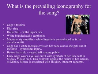 What is the prevailing iconography for
                   the song?

• Gaga’s fashion
• Dior ring
• Dollar bill – with Gaga’s face.
• White branded audio earphones
• Madonna style outfits – white lingerie is cone-shaped as is the
  metallic outfit.
• Gaga has a white medical cross on her neck cast as she gets out of
  the limo – symbolizes injury.
• Button hairstyle – caused talk among public.
• Lady Gaga wears a yellow outfit with symbols of her face within
  Mickey Mouse on it. This contrasts against the nature of her actions,
  as Mickey Mouse is associated with childish, innocent concepts.
 